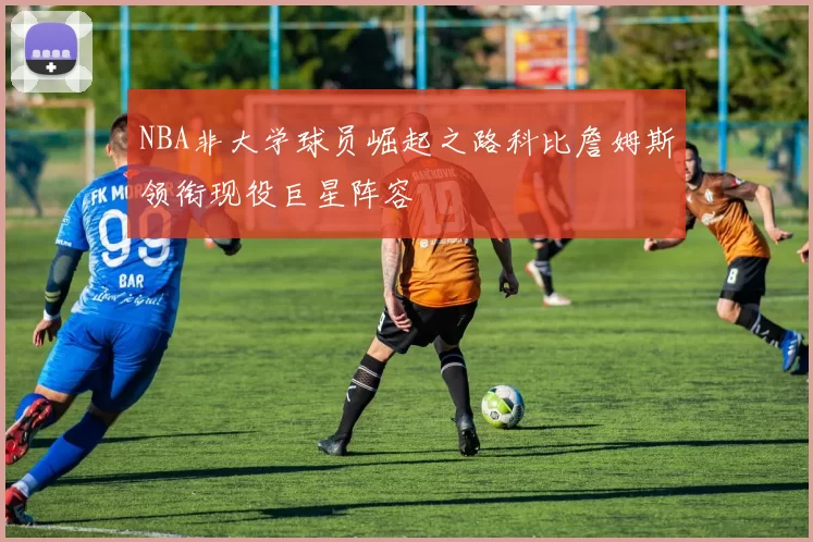 NBA非大学球员崛起之路科比詹姆斯领衔现役巨星阵容