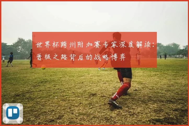世界杯跨州附加赛专家深度解读:晋级之路背后的战略博弈