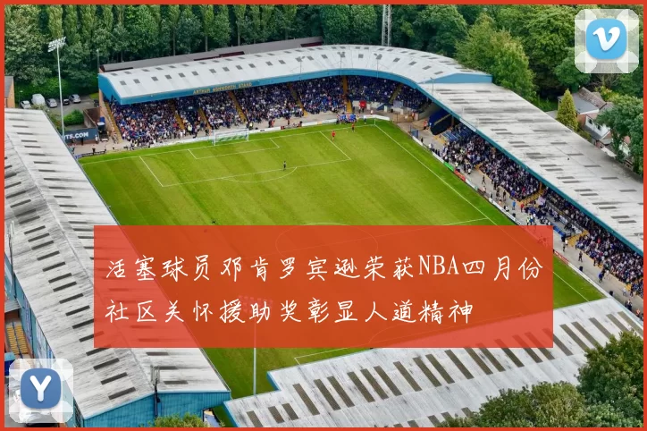 活塞球员邓肯罗宾逊荣获NBA四月份社区关怀援助奖彰显人道精神
