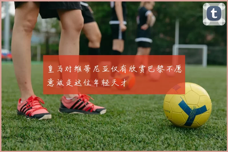 皇马对维蒂尼亚仅有欣赏巴黎不愿意放走这位年轻天才