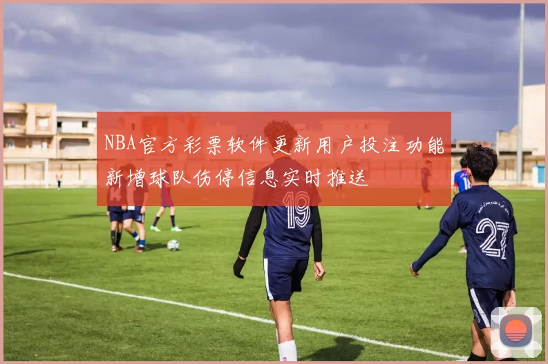 NBA官方彩票软件更新用户投注功能新增球队伤停信息实时推送
