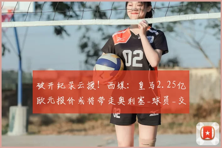 破开纪录云援!西媒:皇马2.25亿欧元报价或将带走奥利塞_球员_交易_豪门
