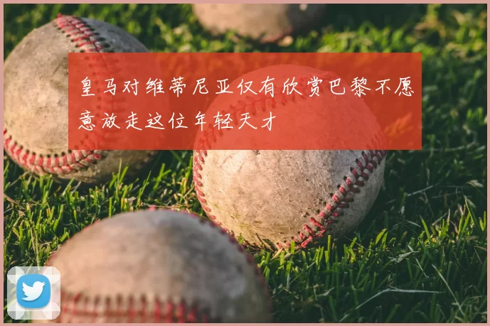 皇马对维蒂尼亚仅有欣赏巴黎不愿意放走这位年轻天才