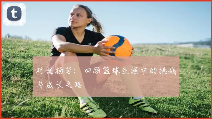 对话杨芳：回顾篮球生涯中的挑战与成长之路