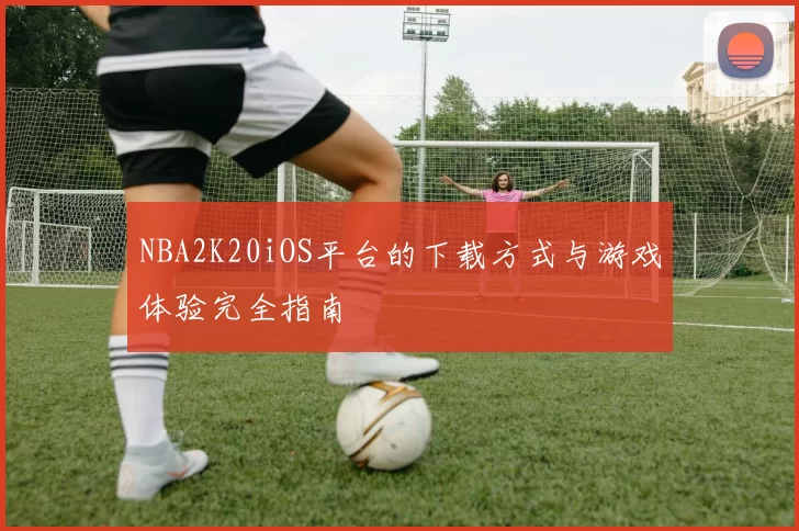 NBA2K20iOS平台的下载方式与游戏体验完全指南