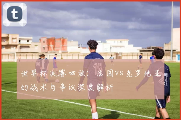 世界杯决赛回放：法国vs克罗地亚的战术与争议深度解析