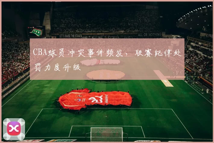 CBA球员冲突事件频发，联赛纪律处罚力度升级