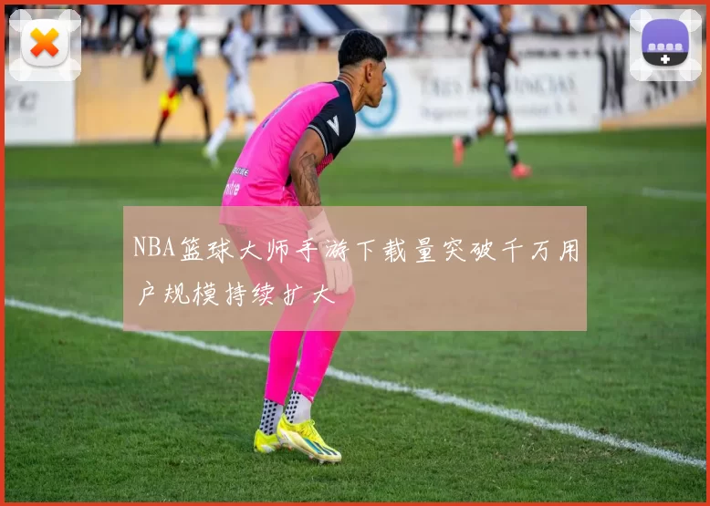 NBA篮球大师手游下载量突破千万用户规模持续扩大