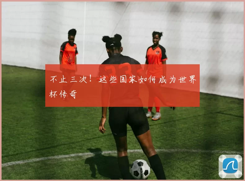 不止三次！这些国家如何成为世界杯传奇