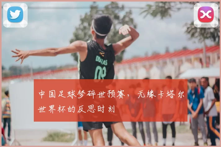 中国足球梦碎世预赛，无缘卡塔尔世界杯的反思时刻