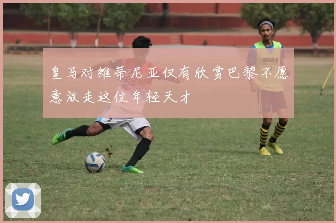 皇马对维蒂尼亚仅有欣赏巴黎不愿意放走这位年轻天才