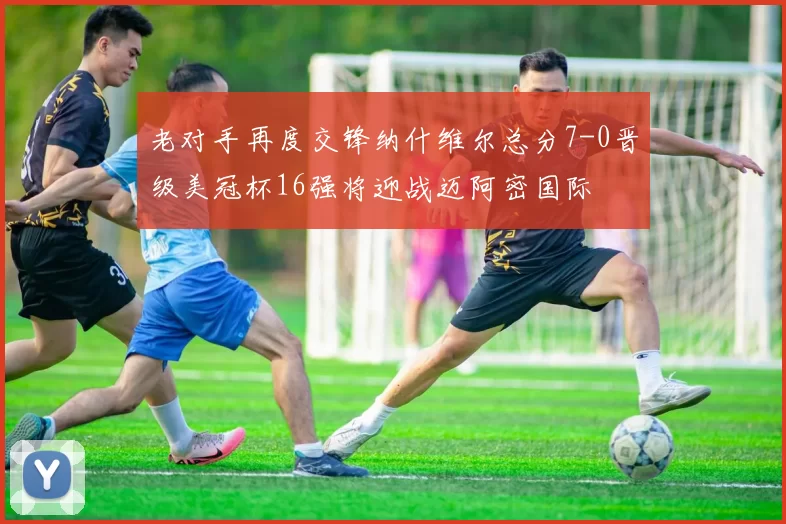 老对手再度交锋纳什维尔总分7-0晋级美冠杯16强将迎战迈阿密国际