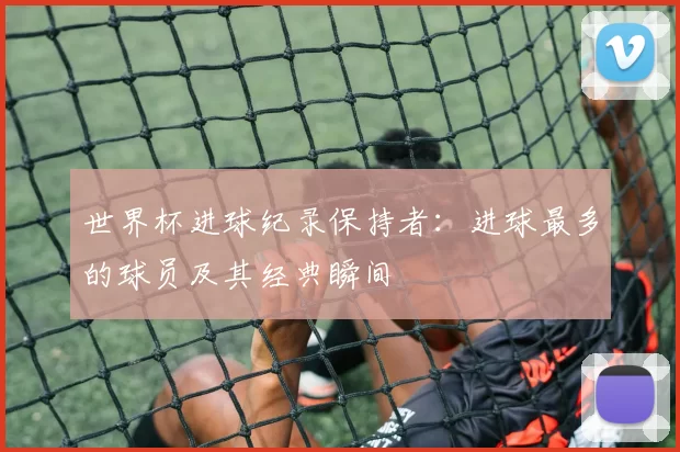 世界杯进球纪录保持者：进球最多的球员及其经典瞬间
