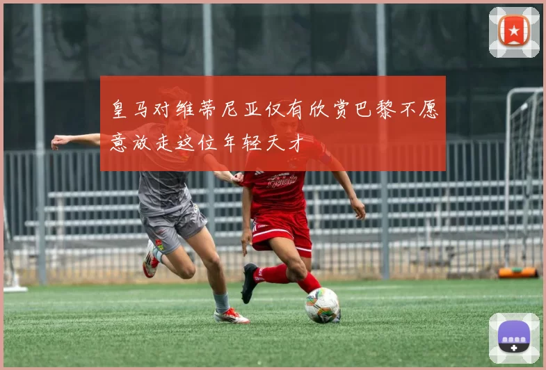皇马对维蒂尼亚仅有欣赏巴黎不愿意放走这位年轻天才