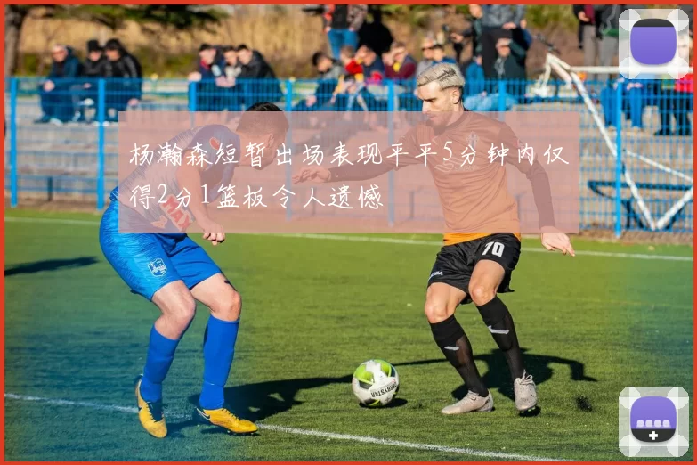 杨瀚森短暂出场表现平平5分钟内仅得2分1篮板令人遗憾