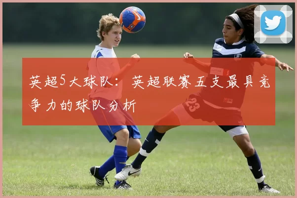 英超5大球队：英超联赛五支最具竞争力的球队分析