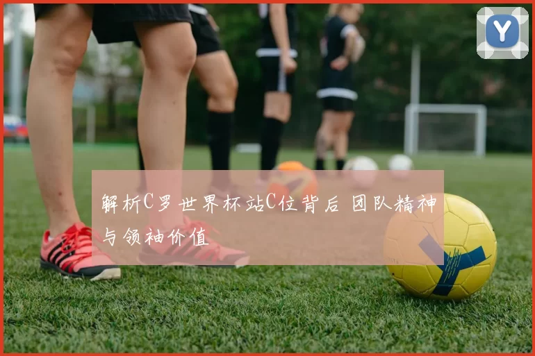 解析C罗世界杯站C位背后 团队精神与领袖价值