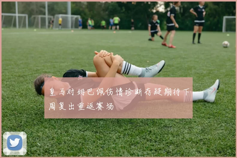 皇马对姆巴佩伤情诊断存疑期待下周复出重返赛场