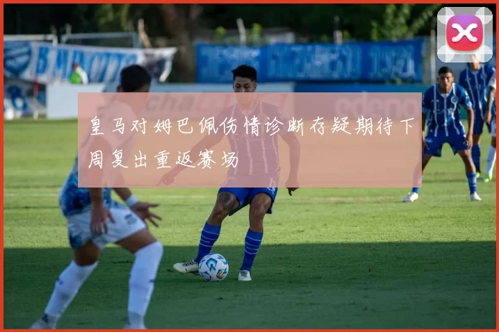 皇马对姆巴佩伤情诊断存疑期待下周复出重返赛场