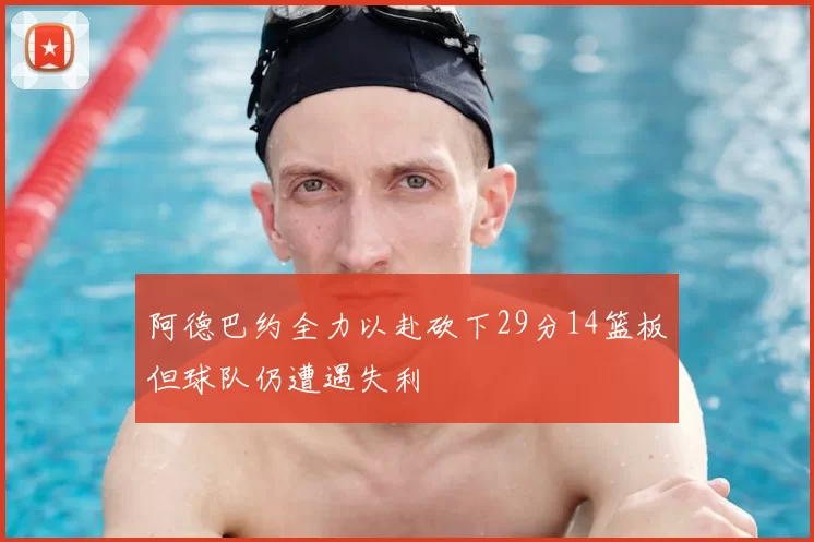 阿德巴约全力以赴砍下29分14篮板但球队仍遭遇失利