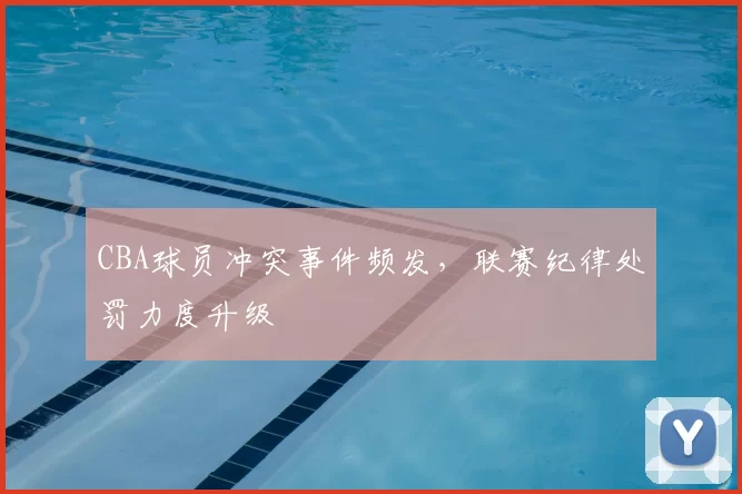 CBA球员冲突事件频发，联赛纪律处罚力度升级