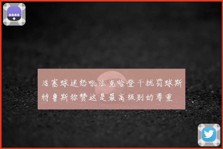 活塞球迷怒吼法克哈登干扰罚球斯特鲁斯称赞这是最高级别的尊重