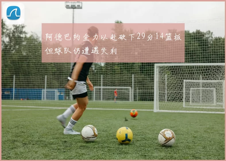 阿德巴约全力以赴砍下29分14篮板但球队仍遭遇失利