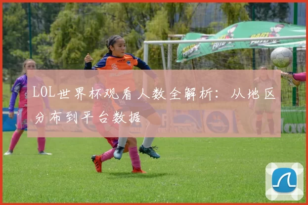 LOL世界杯观看人数全解析:从地区分布到平台数据