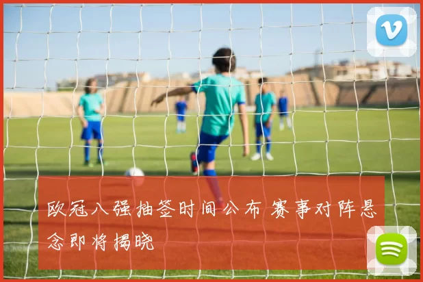 欧冠八强抽签时间公布 赛事对阵悬念即将揭晓