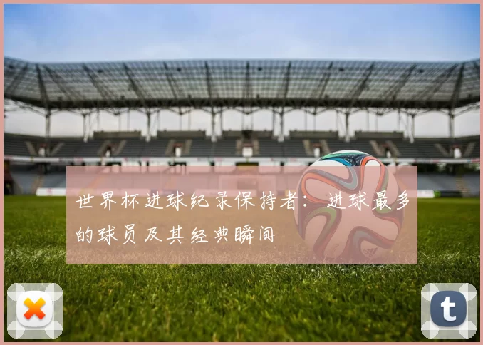 世界杯进球纪录保持者:进球最多的球员及其经典瞬间