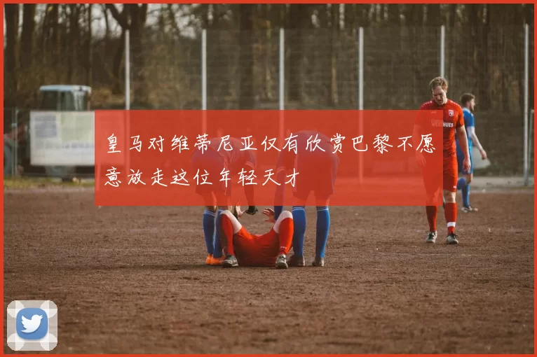 皇马对维蒂尼亚仅有欣赏巴黎不愿意放走这位年轻天才