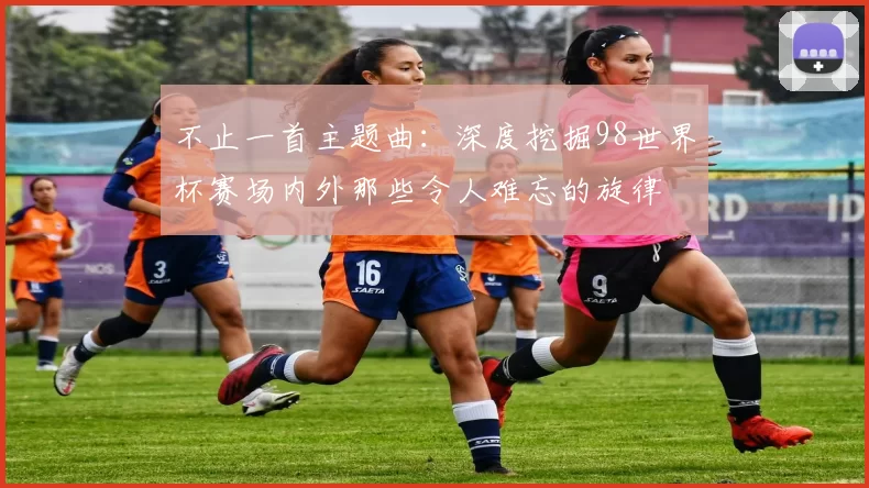 不止一首主题曲：深度挖掘98世界杯赛场内外那些令人难忘的旋律