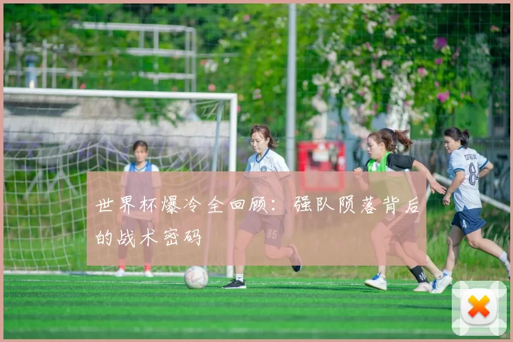 世界杯爆冷全回顾:强队陨落背后的战术密码