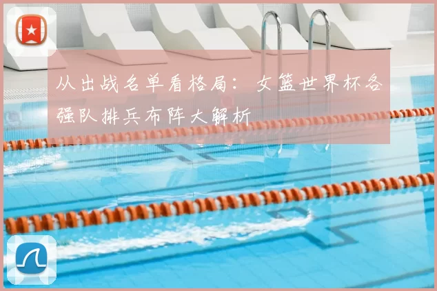 从出战名单看格局:女篮世界杯各强队排兵布阵大解析