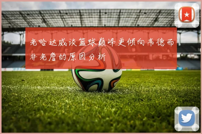 老哈达威谈篮球巅峰更倾向韦德而非老詹的原因分析