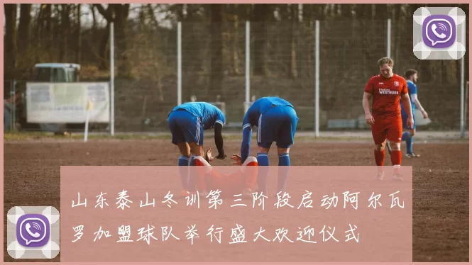山东泰山冬训第三阶段启动阿尔瓦罗加盟球队举行盛大欢迎仪式