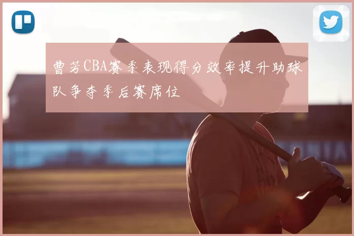曹芳CBA赛季表现得分效率提升助球队争夺季后赛席位