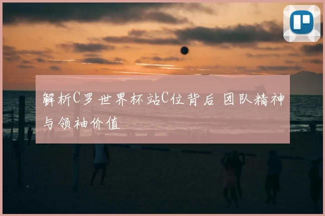 解析C罗世界杯站C位背后 团队精神与领袖价值
