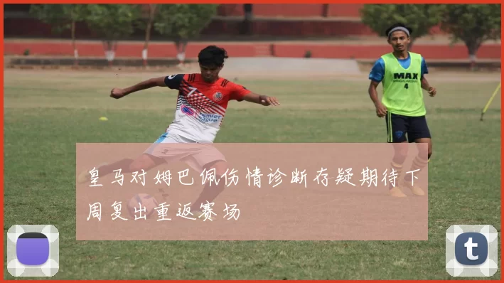 皇马对姆巴佩伤情诊断存疑期待下周复出重返赛场