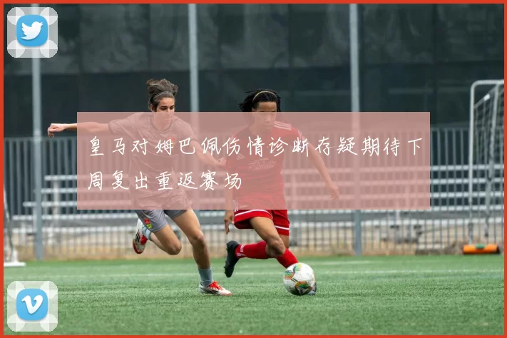 皇马对姆巴佩伤情诊断存疑期待下周复出重返赛场