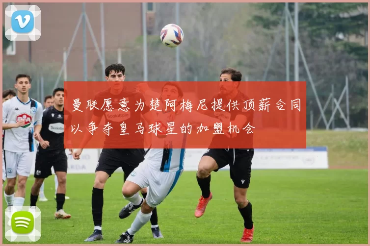 曼联愿意为楚阿梅尼提供顶薪合同以争夺皇马球星的加盟机会