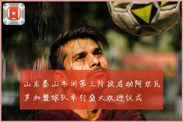 山东泰山冬训第三阶段启动阿尔瓦罗加盟球队举行盛大欢迎仪式