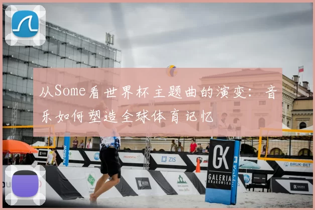 从Some看世界杯主题曲的演变：音乐如何塑造全球体育记忆