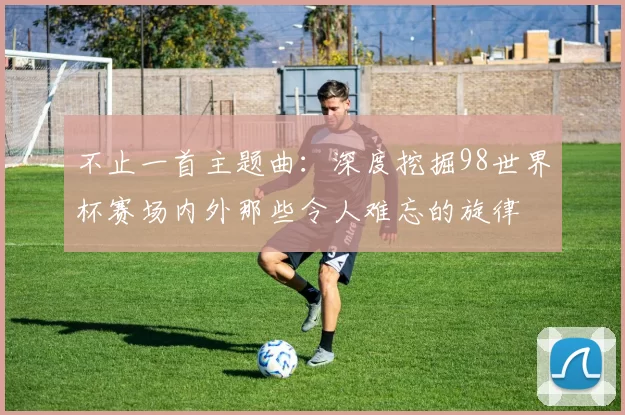 不止一首主题曲:深度挖掘98世界杯赛场内外那些令人难忘的旋律