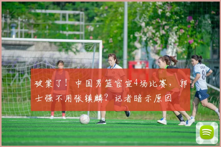 破案了!中国男篮官宣4场比赛,郭士强不用张镇麟?记者暗示原因