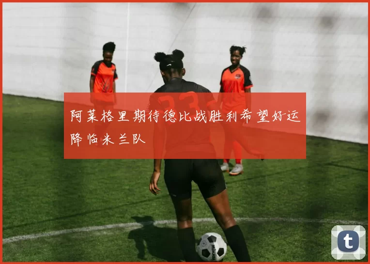 阿莱格里期待德比战胜利希望好运降临米兰队