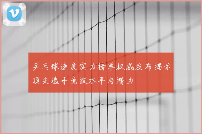 乒乓球速度实力榜单权威发布揭示顶尖选手竞技水平与潜力