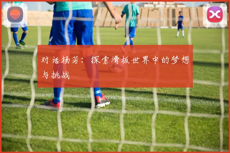 对话杨芳：探索滑板世界中的梦想与挑战