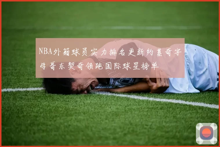 NBA外籍球员实力排名更新约基奇字母哥东契奇领跑国际球星榜单