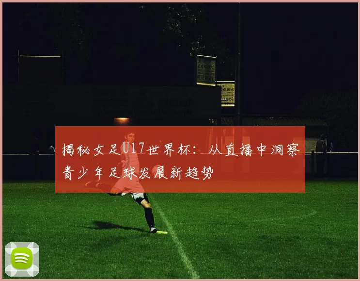 揭秘女足U17世界杯:从直播中洞察青少年足球发展新趋势